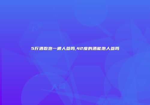 5斤酒敢泡一根人参吗,42度的酒能泡人参吗