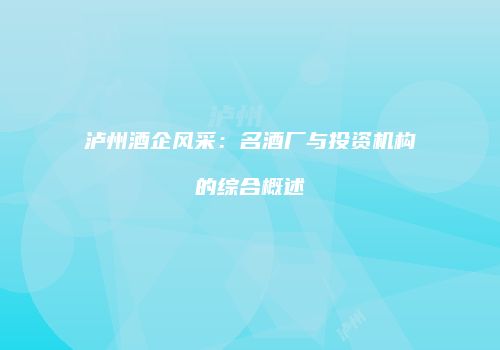 泸州酒企风采：名酒厂与投资机构的综合概述