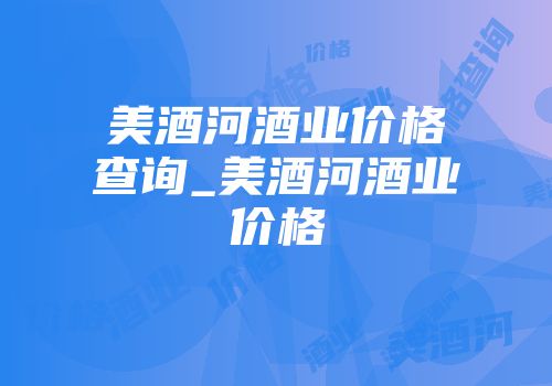 美酒河酒业价格查询_美酒河酒业价格