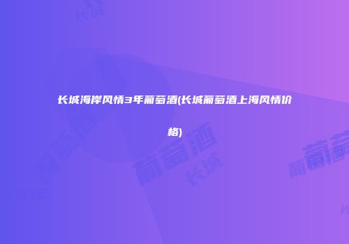 长城海岸风情3年葡萄酒(长城葡萄酒上海风情价格)