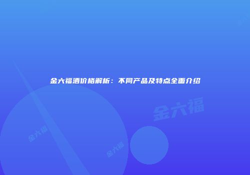 金六福酒价格解析：不同产品及特点全面介绍