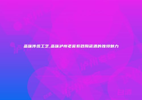 品味传统工艺,品味泸州老窖紫砂陶瓷酒的独特魅力