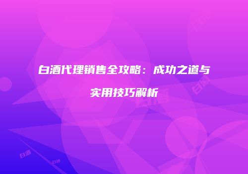 白酒代理销售全攻略：成功之道与实用技巧解析