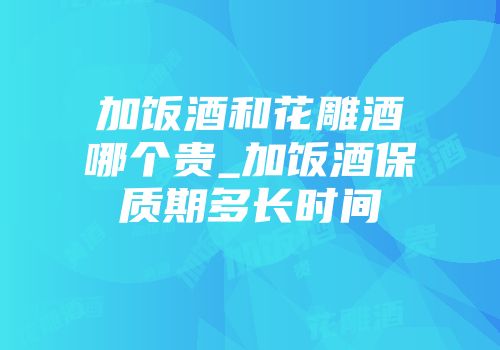 加饭酒和花雕酒哪个贵_加饭酒保质期多长时间