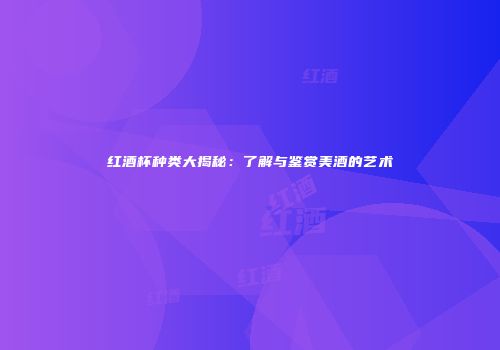 红酒杯种类大揭秘：了解与鉴赏美酒的艺术