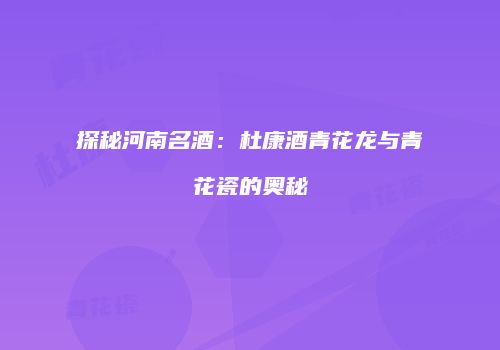 探秘河南名酒：杜康酒青花龙与青花瓷的奥秘