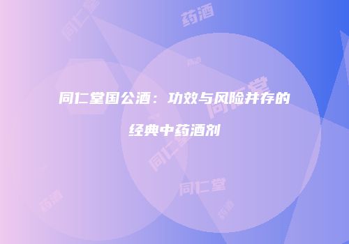 同仁堂国公酒：功效与风险并存的经典中药酒剂