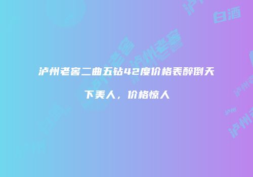 泸州老窖二曲五钻42度价格表醉倒天下美人，价格惊人