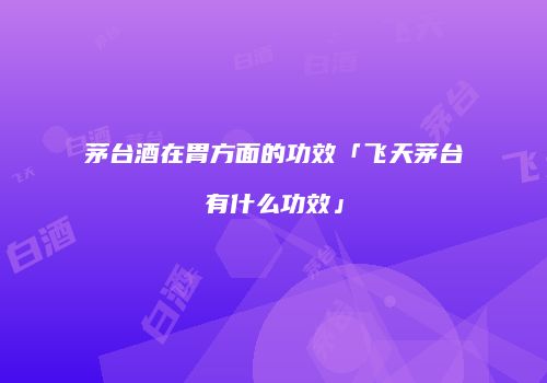 茅台酒在胃方面的功效「飞天茅台有什么功效」