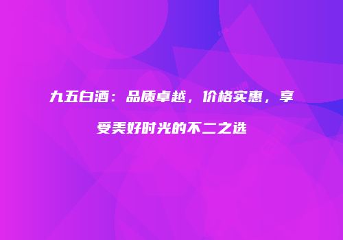 九五白酒：品质卓越，价格实惠，享受美好时光的不二之选