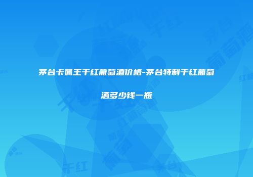 茅台卡佩王干红葡萄酒价格-茅台特制干红葡萄酒多少钱一瓶