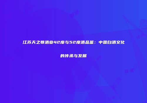江苏天之尊酒业42度与52度酒品鉴：中国白酒文化的传承与发展