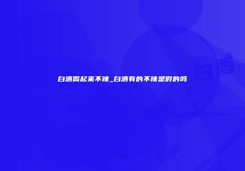 白酒喝起来不辣_白酒有的不辣是假的吗