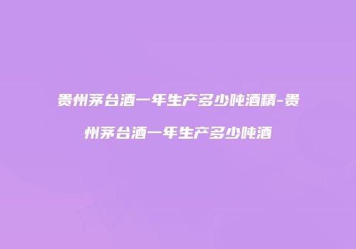 贵州茅台酒一年生产多少吨酒精-贵州茅台酒一年生产多少吨酒