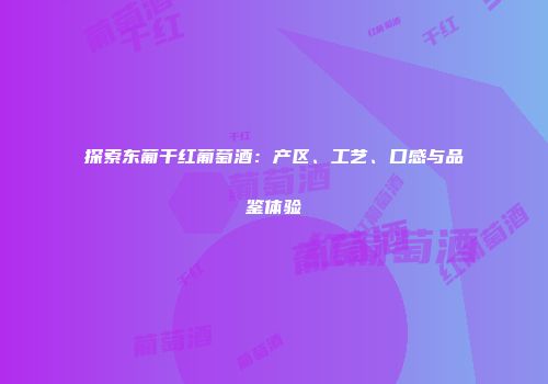 探索东葡干红葡萄酒：产区、工艺、口感与品鉴体验