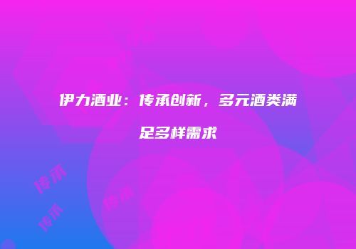 伊力酒业：传承创新，多元酒类满足多样需求