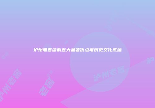 泸州老窖酒的五大显著优点与历史文化底蕴