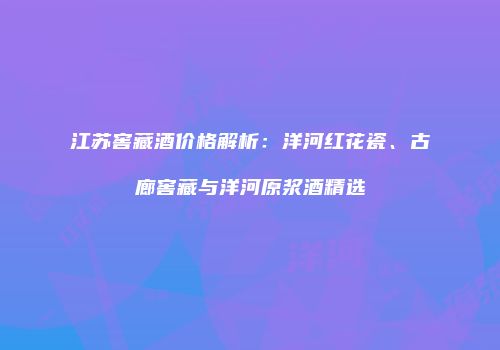 江苏窖藏酒价格解析：洋河红花瓷、古廊窖藏与洋河原浆酒精选