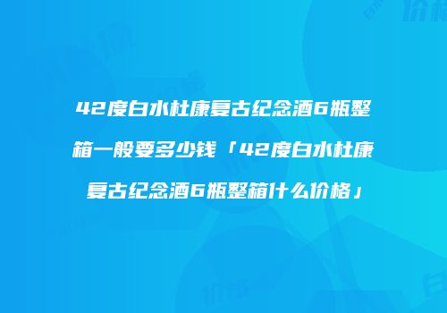 42度白水杜康复古纪念酒6瓶整箱一般要多少钱「42度白水杜康复古纪念酒6瓶整箱什么价格」