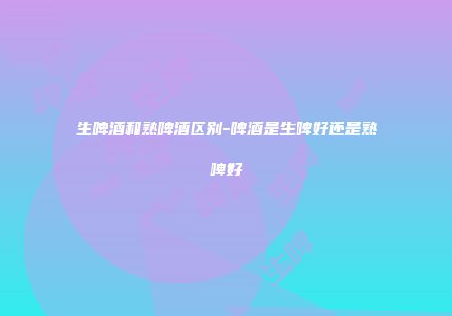 生啤酒和熟啤酒区别-啤酒是生啤好还是熟啤好