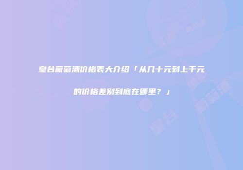 皇台葡萄酒价格表大介绍「从几十元到上千元的价格差别到底在哪里？」