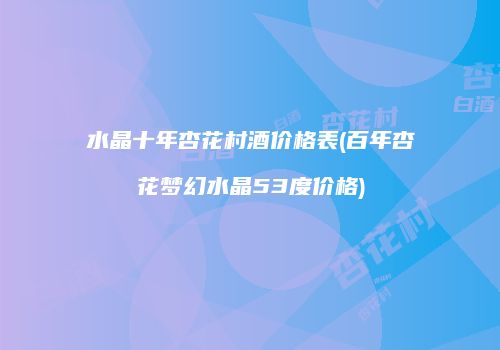 水晶十年杏花村酒价格表(百年杏花梦幻水晶53度价格)