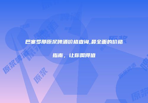 巴塞罗那原浆啤酒价格查询,最全面的价格指南，让你喝得值