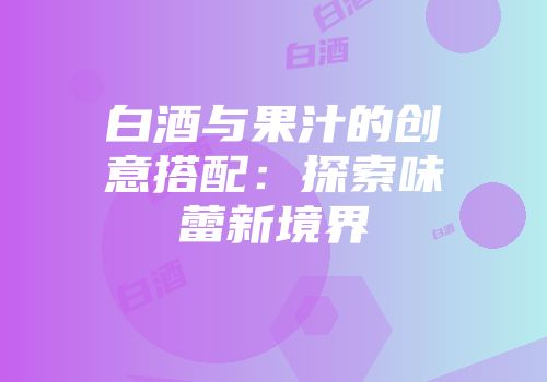 白酒与果汁的创意搭配：探索味蕾新境界