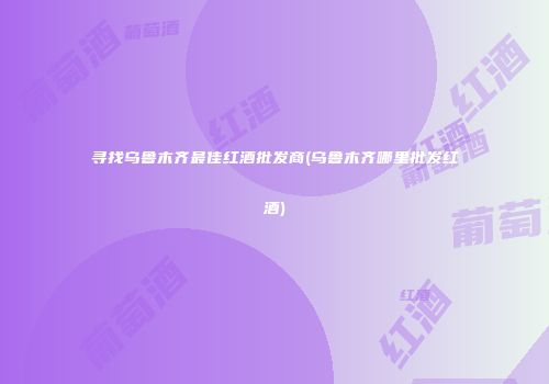 寻找乌鲁木齐最佳红酒批发商(乌鲁木齐哪里批发红酒)