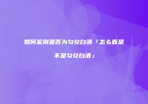 如何鉴别是否为勾兑白酒「怎么看是不是勾兑白酒」