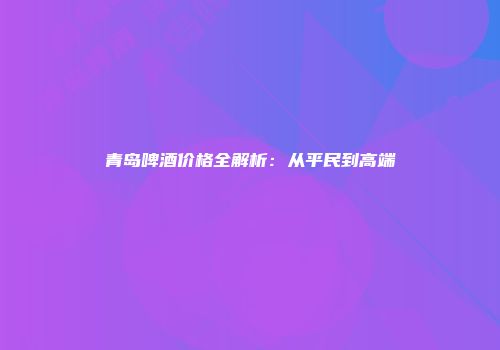 青岛啤酒价格全解析：从平民到高端