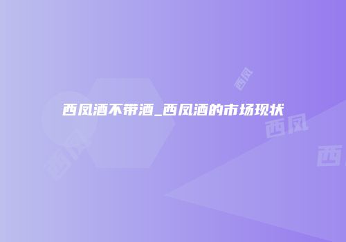 西凤酒不带酒_西凤酒的市场现状