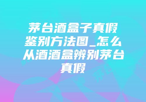 茅台酒盒子真假鉴别方法图_怎么从酒酒盒辨别茅台真假