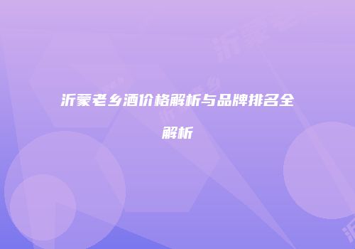 沂蒙老乡酒价格解析与品牌排名全解析