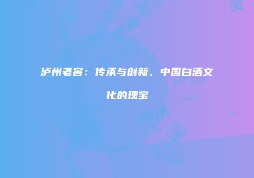 泸州老窖：传承与创新，中国白酒文化的瑰宝
