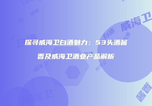探寻威海卫白酒魅力：53头酒酱香及威海卫酒业产品解析