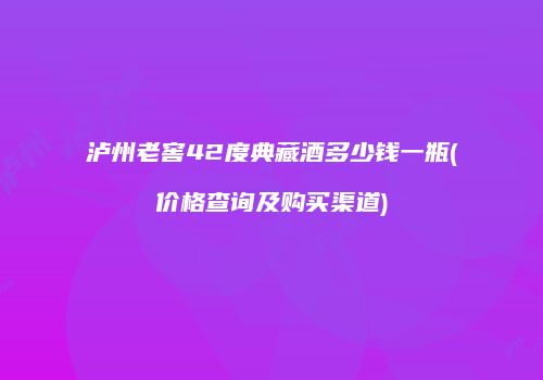 泸州老窖42度典藏酒多少钱一瓶(价格查询及购买渠道)