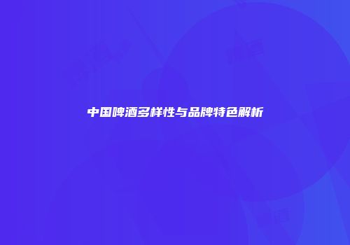中国啤酒多样性与品牌特色解析
