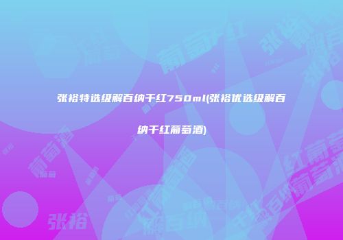 张裕特选级解百纳干红750ml(张裕优选级解百纳干红葡萄酒)