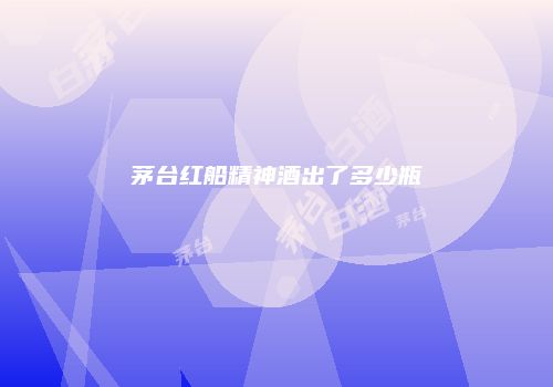 茅台红船精神酒出了多少瓶