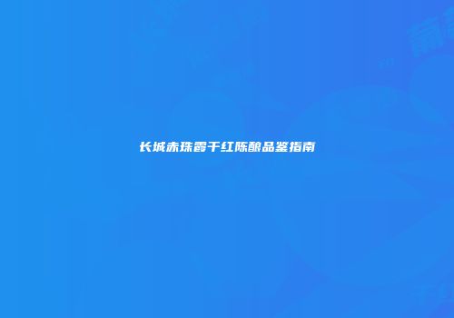 长城赤珠霞干红陈酿品鉴指南