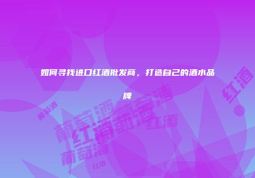 如何寻找进口红酒批发商，打造自己的酒水品牌