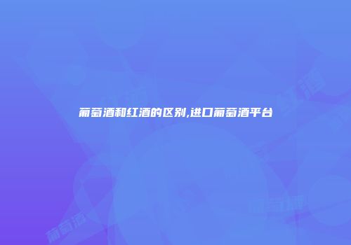 葡萄酒和红酒的区别,进口葡萄酒平台