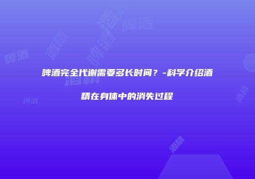 啤酒完全代谢需要多长时间？-科学介绍酒精在身体中的消失过程
