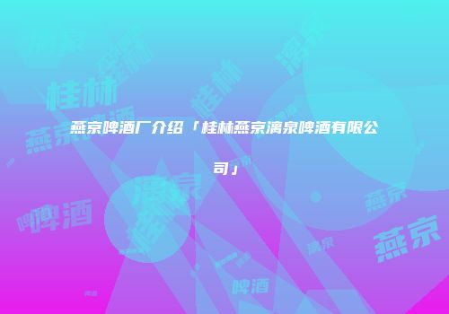 燕京啤酒厂介绍「桂林燕京漓泉啤酒有限公司」