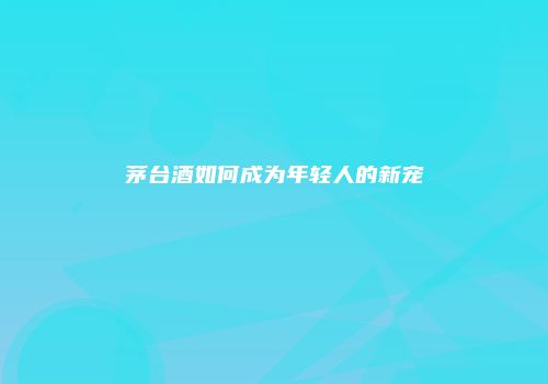 茅台酒如何成为年轻人的新宠