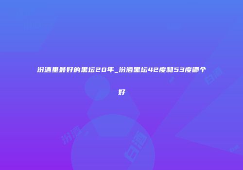 汾酒里最好的黑坛20年_汾酒黑坛42度和53度哪个好