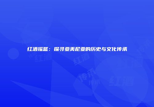 红酒摇篮：探寻亚美尼亚的历史与文化传承