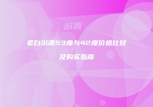 老白汾酒53度与42度价格比较及购买指南