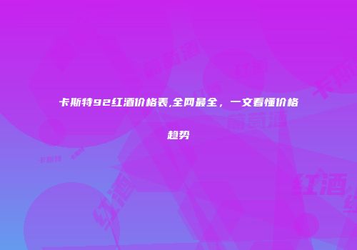 卡斯特92红酒价格表,全网最全，一文看懂价格趋势